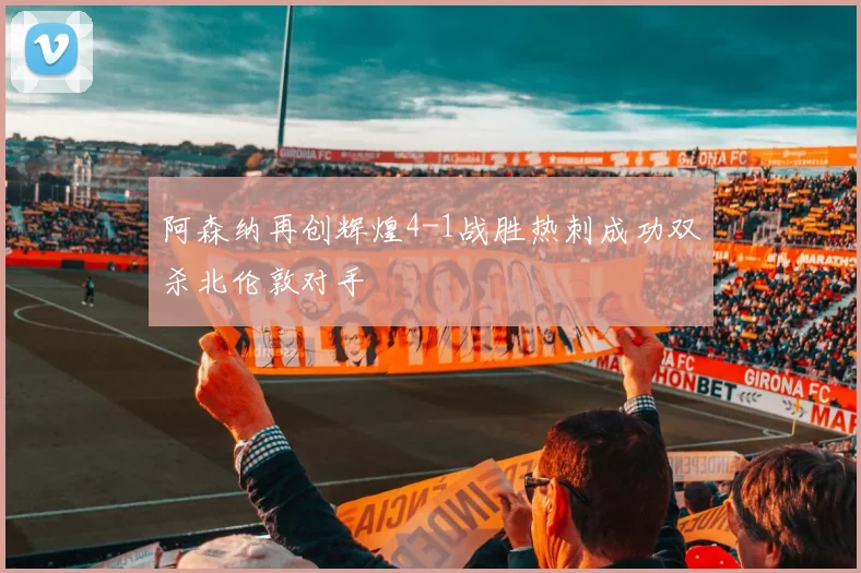 阿森纳再创辉煌4-1战胜热刺成功双杀北伦敦对手