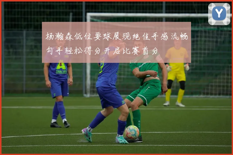 杨瀚森低位要球展现绝佳手感流畅勾手轻松得分开启比赛首分