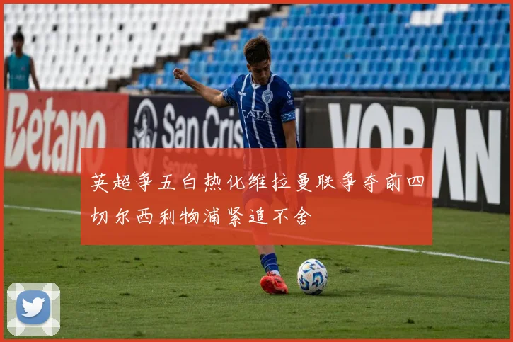 英超争五白热化维拉曼联争夺前四切尔西利物浦紧追不舍