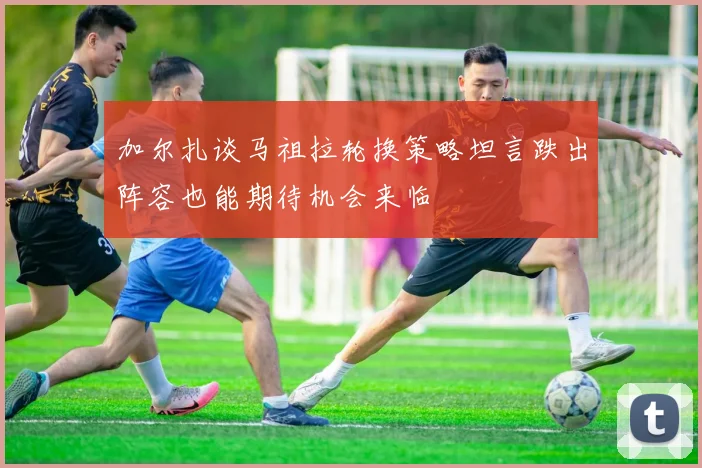 加尔扎谈马祖拉轮换策略坦言跌出阵容也能期待机会来临