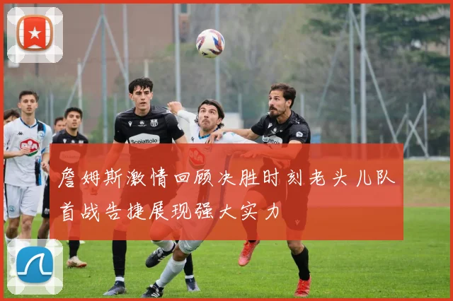 詹姆斯激情回顾决胜时刻老头儿队首战告捷展现强大实力
