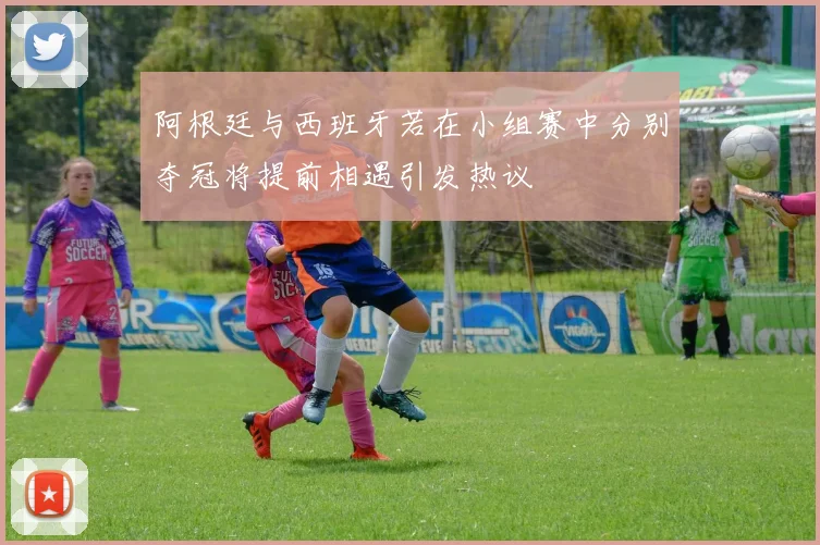 阿根廷与西班牙若在小组赛中分别夺冠将提前相遇引发热议