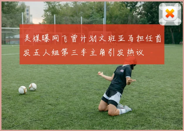 美媒曝网飞曾计划文班亚马担任首发五人组第三季主角引发热议