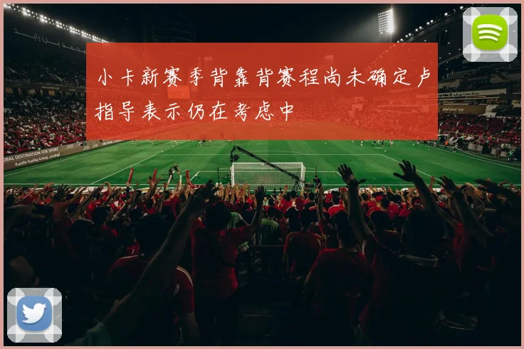 小卡新赛季背靠背赛程尚未确定卢指导表示仍在考虑中