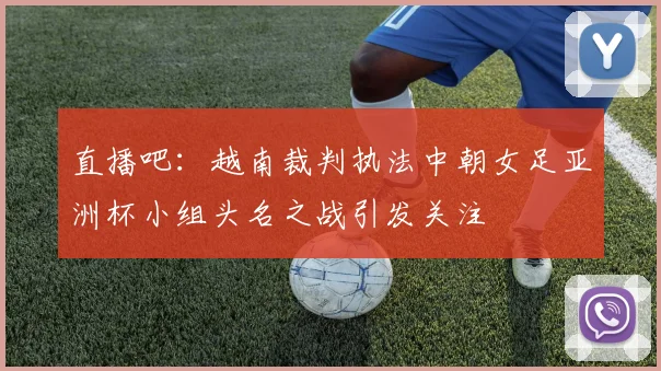 直播吧：越南裁判执法中朝女足亚洲杯小组头名之战引发关注