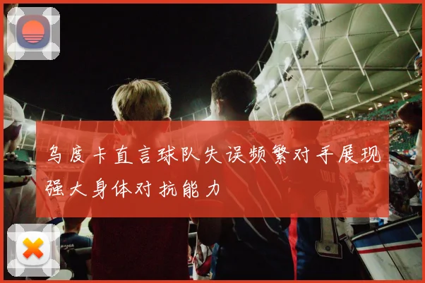 乌度卡直言球队失误频繁对手展现强大身体对抗能力