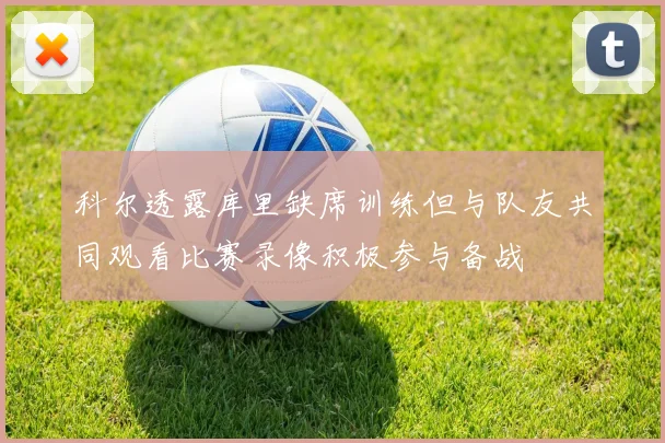 科尔透露库里缺席训练但与队友共同观看比赛录像积极参与备战
