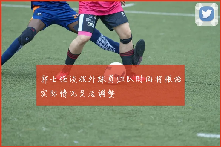 郭士强谈旅外球员归队时间将根据实际情况灵活调整