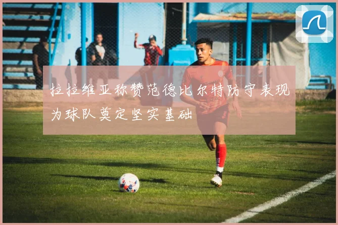 拉拉维亚称赞范德比尔特防守表现为球队奠定坚实基础
