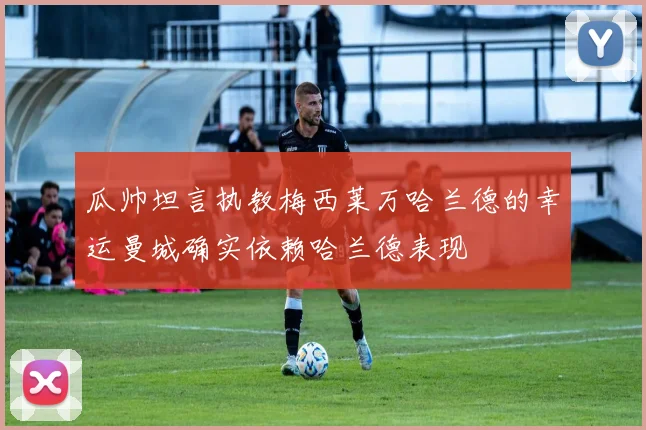 瓜帅坦言执教梅西莱万哈兰德的幸运曼城确实依赖哈兰德表现