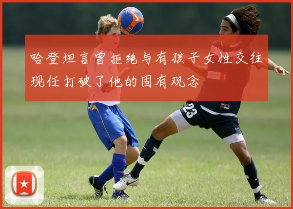 哈登坦言曾拒绝与有孩子女性交往现任打破了他的固有观念
