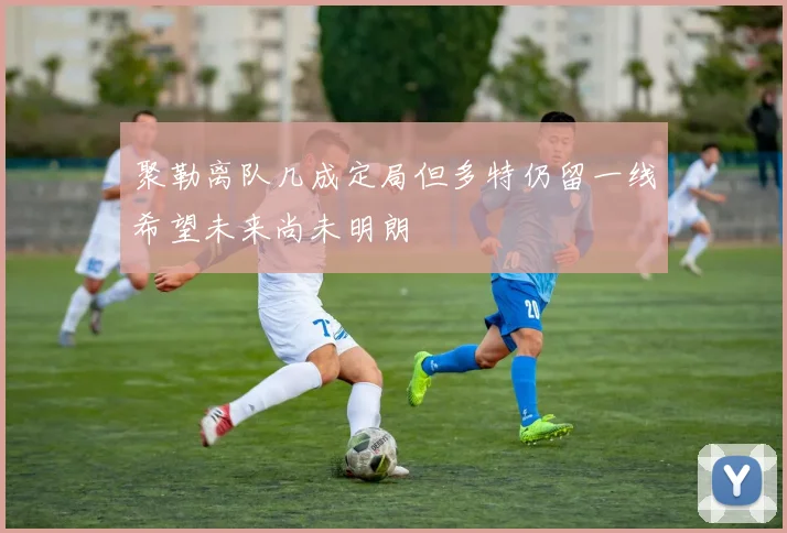 聚勒离队几成定局但多特仍留一线希望未来尚未明朗