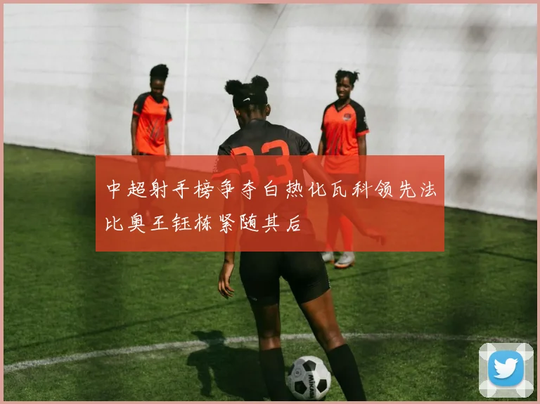 中超射手榜争夺白热化瓦科领先法比奥王钰栋紧随其后