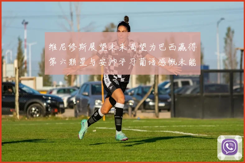 维尼修斯展望未来渴望为巴西赢得第六颗星与安帅学习葡语感慨未能与C罗共事