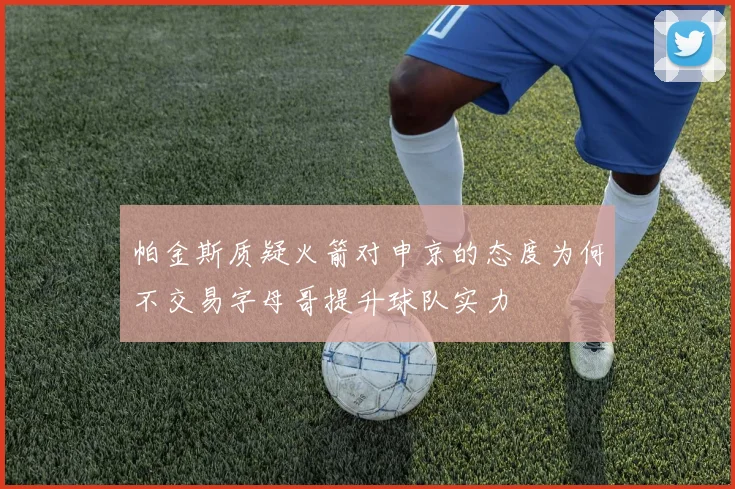 帕金斯质疑火箭对申京的态度为何不交易字母哥提升球队实力