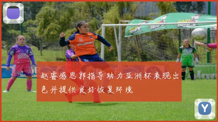 赵睿感恩郭指导助力亚洲杯表现出色并提供良好恢复环境