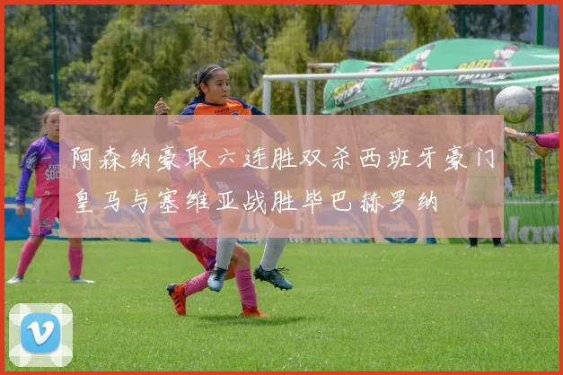阿森纳豪取六连胜双杀西班牙豪门皇马与塞维亚战胜毕巴赫罗纳