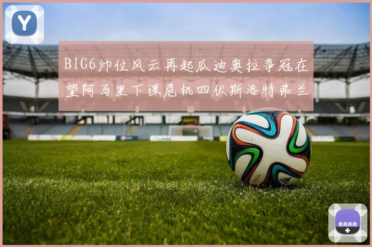 BIG6帅位风云再起瓜迪奥拉争冠在望阿马里下课危机四伏斯洛特弗兰克如坐针毡