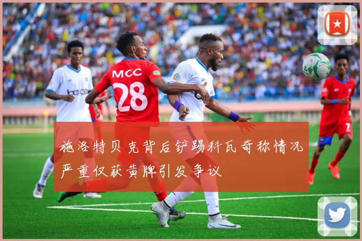 施洛特贝克背后铲踢科瓦奇称情况严重仅获黄牌引发争议