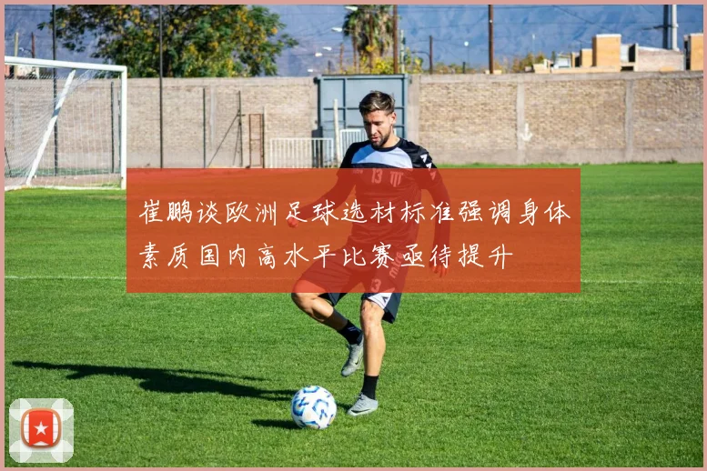 崔鹏谈欧洲足球选材标准强调身体素质国内高水平比赛亟待提升