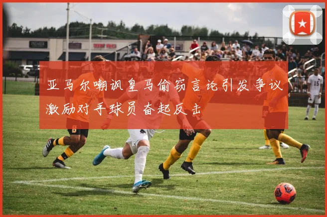 亚马尔嘲讽皇马偷窃言论引发争议激励对手球员奋起反击