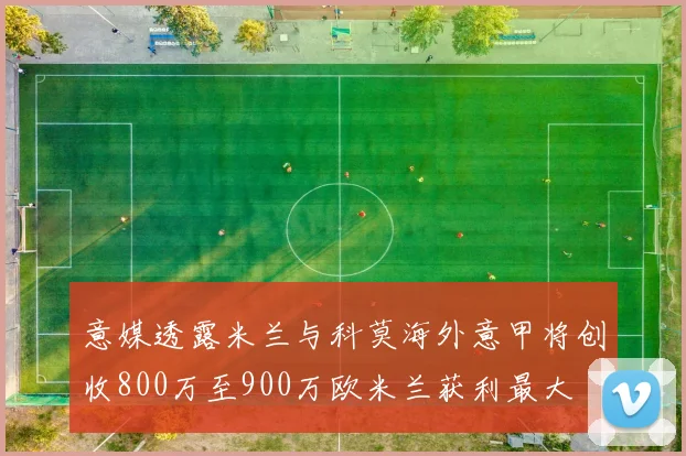 意媒透露米兰与科莫海外意甲将创收800万至900万欧米兰获利最大
