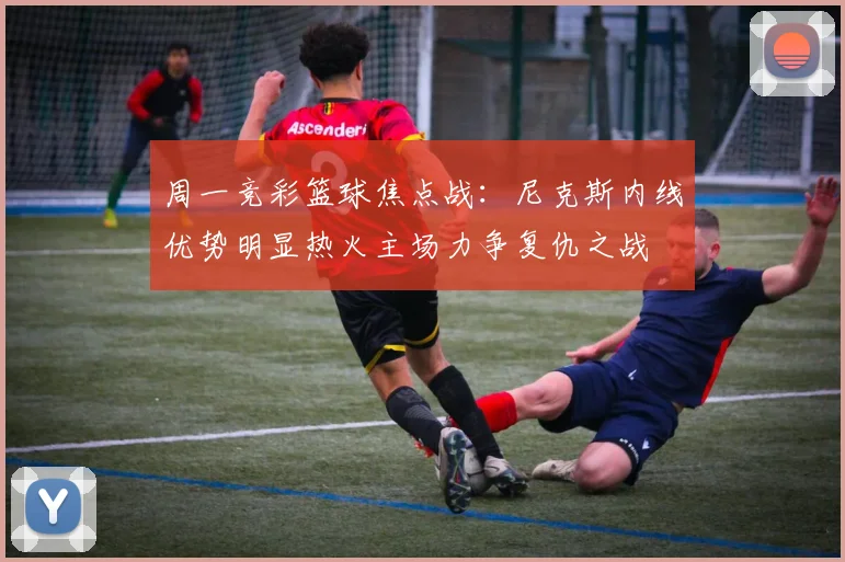 周一竞彩篮球焦点战：尼克斯内线优势明显热火主场力争复仇之战
