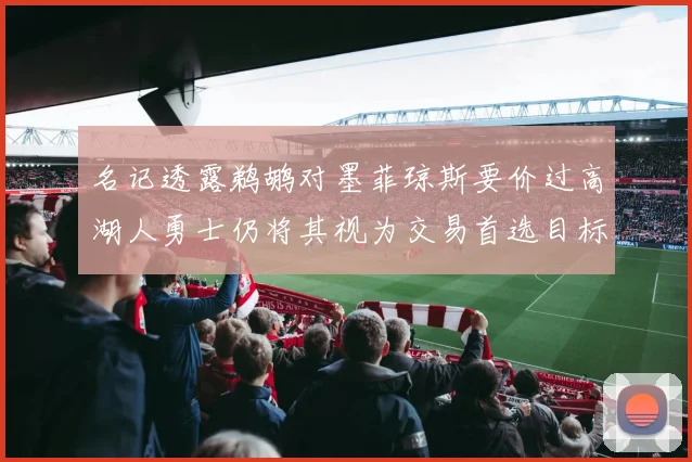 名记透露鹈鹕对墨菲琼斯要价过高湖人勇士仍将其视为交易首选目标