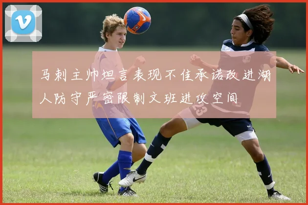 马刺主帅坦言表现不佳承诺改进湖人防守严密限制文班进攻空间
