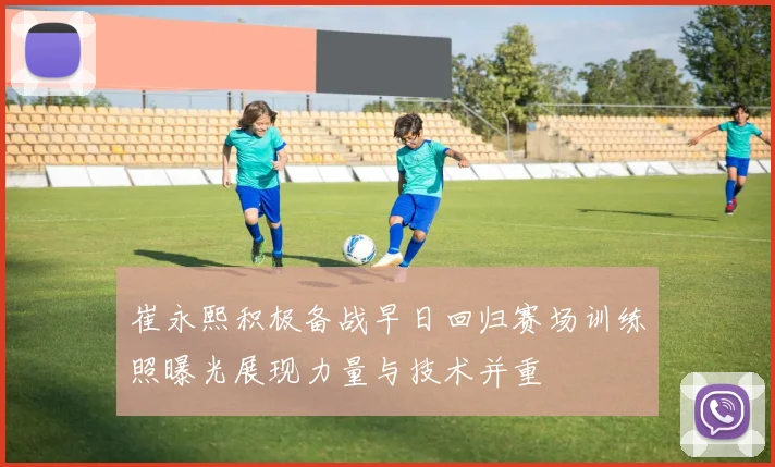 崔永熙积极备战早日回归赛场训练照曝光展现力量与技术并重
