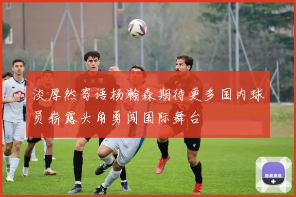 淡厚然寄语杨瀚森期待更多国内球员崭露头角勇闯国际舞台
