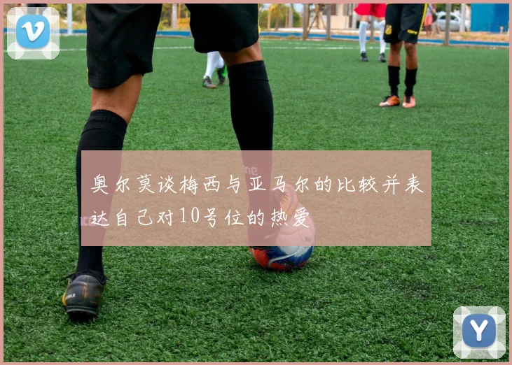 奥尔莫谈梅西与亚马尔的比较并表达自己对10号位的热爱