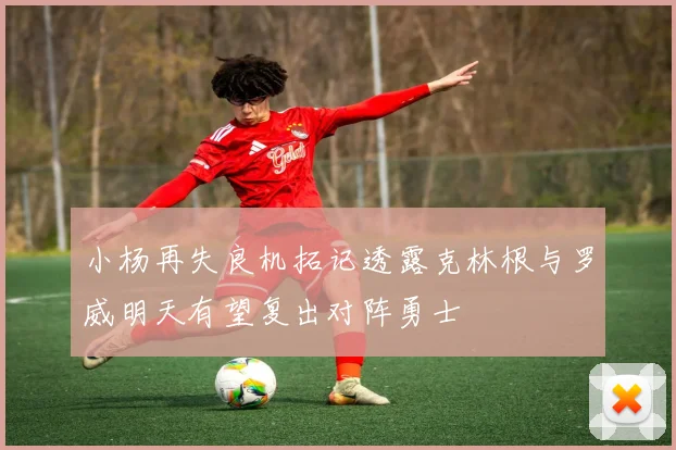 小杨再失良机拓记透露克林根与罗威明天有望复出对阵勇士
