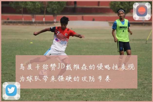 乌度卡称赞JD戴维森的侵略性表现为球队带来强硬的攻防节奏