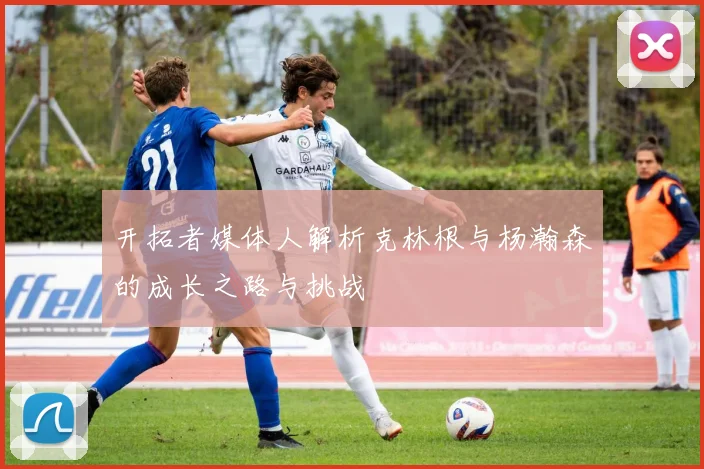 开拓者媒体人解析克林根与杨瀚森的成长之路与挑战