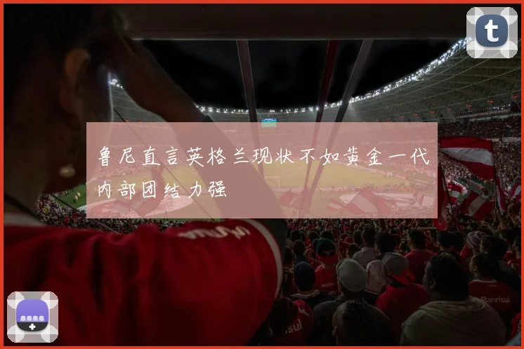 鲁尼直言英格兰现状不如黄金一代内部团结力强