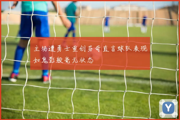 主场遭勇士重创芬奇直言球队表现如鬼影般毫无状态