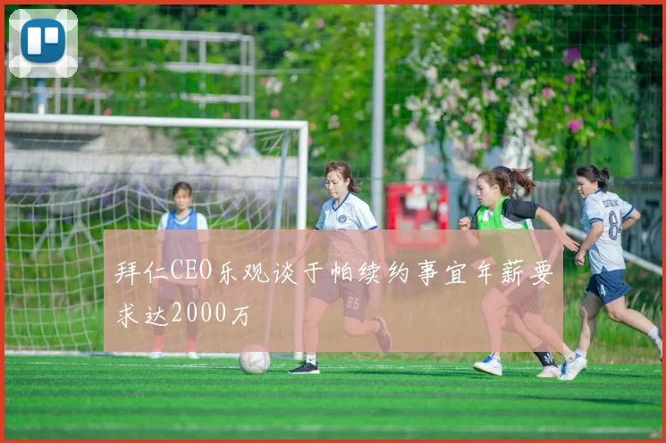 拜仁CEO乐观谈于帕续约事宜年薪要求达2000万