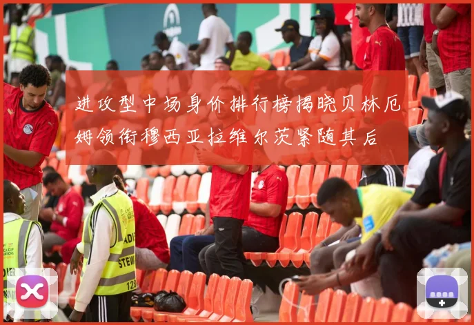 进攻型中场身价排行榜揭晓贝林厄姆领衔穆西亚拉维尔茨紧随其后