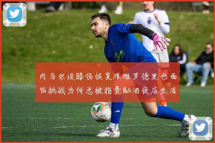 内马尔谈膝伤恢复艰难罗德里也面临挑战为何总被指责酗酒夜店生活