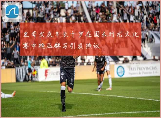 里奇女友年长十岁在国米对尤文比赛中艳压群芳引发热议