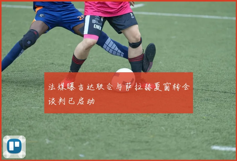 法媒曝吉达联合与萨拉赫夏窗转会谈判已启动